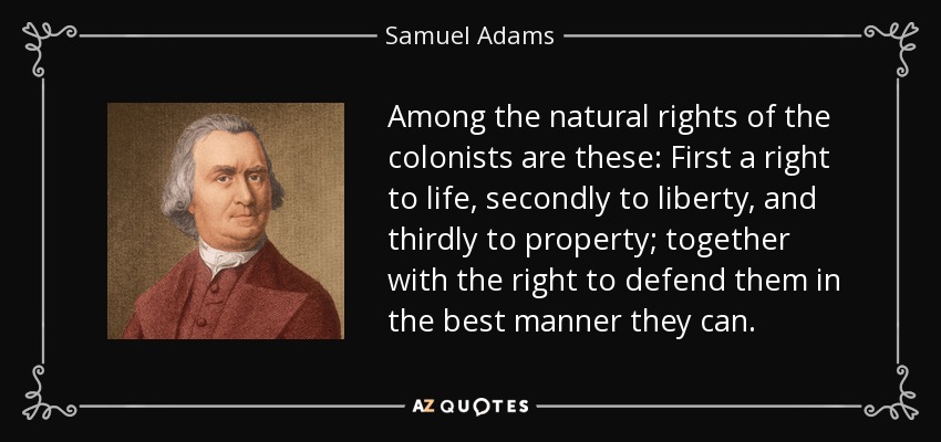 Among the natural rights of the colonists are these: First a right to life, secondly to liberty, and thirdly to property; together with the right to defend them in the best manner they can. - Samuel Adams