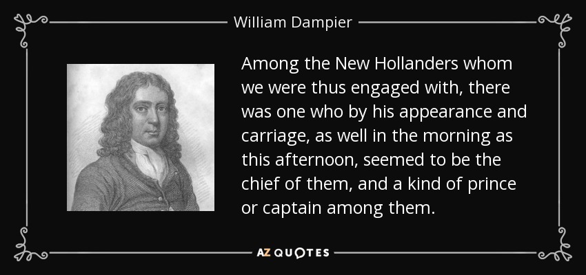 Among the New Hollanders whom we were thus engaged with, there was one who by his appearance and carriage, as well in the morning as this afternoon, seemed to be the chief of them, and a kind of prince or captain among them. - William Dampier