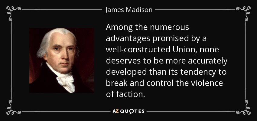 Among the numerous advantages promised by a well-constructed Union, none deserves to be more accurately developed than its tendency to break and control the violence of faction. - James Madison