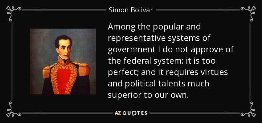 Among the popular and representative systems of government I do not approve of the federal system: it is too perfect; and it requires virtues and political talents much superior to our own. - Simon Bolivar