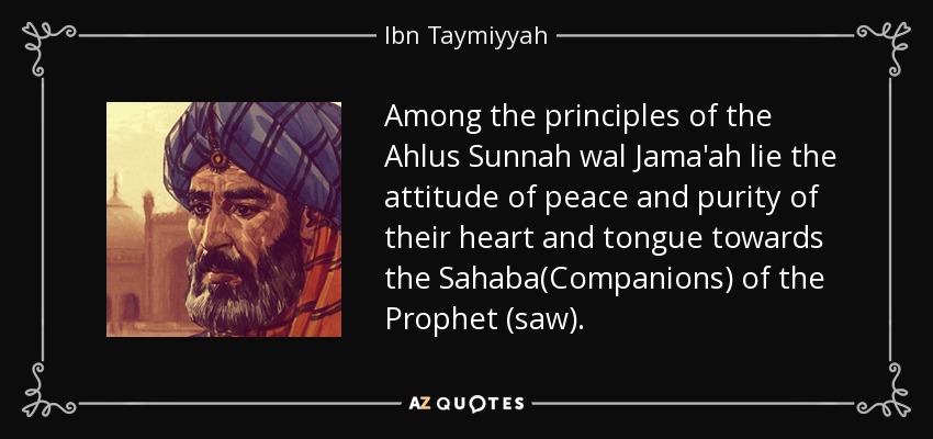 Among the principles of the Ahlus Sunnah wal Jama'ah lie the attitude of peace and purity of their heart and tongue towards the Sahaba(Companions) of the Prophet (saw). - Ibn Taymiyyah