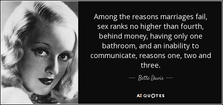 Among the reasons marriages fail, sex ranks no higher than fourth, behind money, having only one bathroom, and an inability to communicate, reasons one, two and three. - Bette Davis