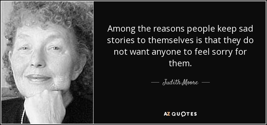 Among the reasons people keep sad stories to themselves is that they do not want anyone to feel sorry for them. - Judith Moore