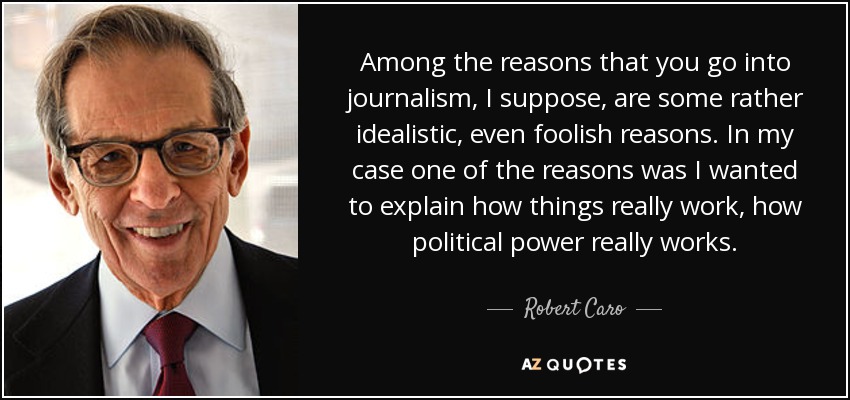 Among the reasons that you go into journalism, I suppose, are some rather idealistic, even foolish reasons. In my case one of the reasons was I wanted to explain how things really work, how political power really works. - Robert Caro