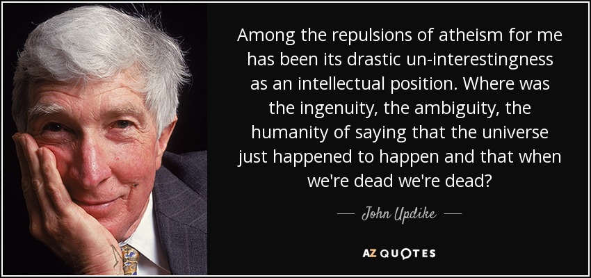 Among the repulsions of atheism for me has been its drastic un-interestingness as an intellectual position. Where was the ingenuity, the ambiguity, the humanity of saying that the universe just happened to happen and that when we're dead we're dead? - John Updike