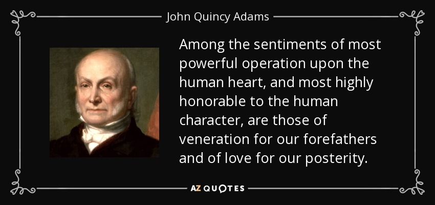 Among the sentiments of most powerful operation upon the human heart, and most highly honorable to the human character, are those of veneration for our forefathers and of love for our posterity. - John Quincy Adams