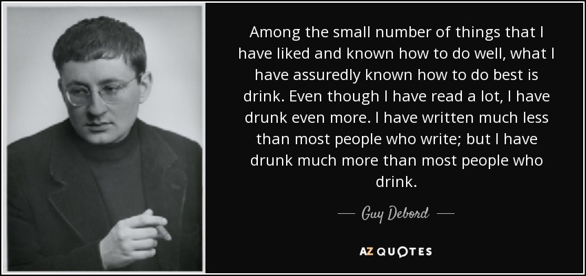 Among the small number of things that I have liked and known how to do well, what I have assuredly known how to do best is drink. Even though I have read a lot, I have drunk even more. I have written much less than most people who write; but I have drunk much more than most people who drink. - Guy Debord