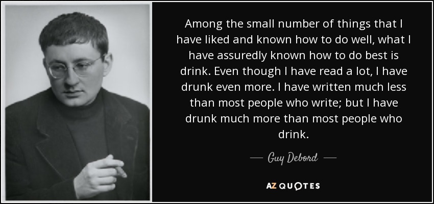 Among the small number of things that I have liked and known how to do well, what I have assuredly known how to do best is drink. Even though I have read a lot, I have drunk even more. I have written much less than most people who write; but I have drunk much more than most people who drink. - Guy Debord