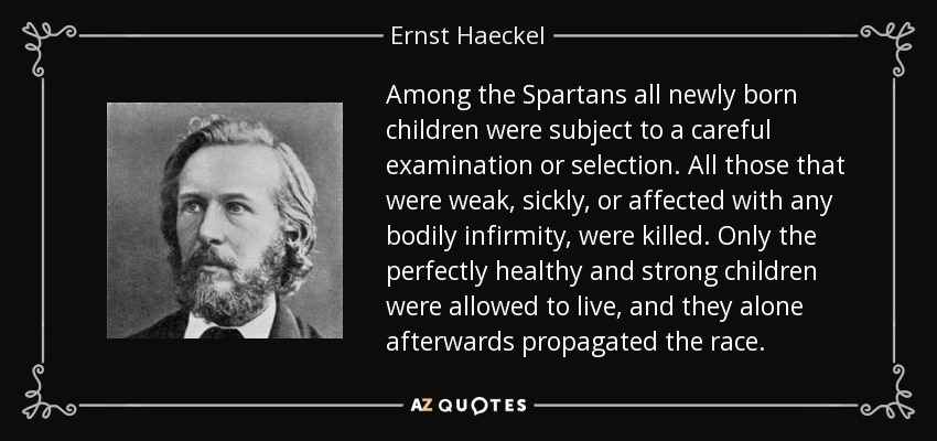 Among the Spartans all newly born children were subject to a careful examination or selection. All those that were weak, sickly, or affected with any bodily infirmity, were killed. Only the perfectly healthy and strong children were allowed to live, and they alone afterwards propagated the race. - Ernst Haeckel