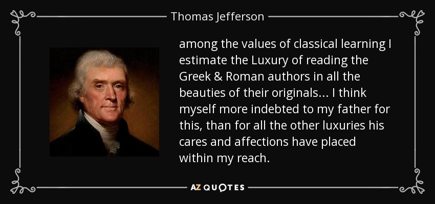 among the values of classical learning I estimate the Luxury of reading the Greek & Roman authors in all the beauties of their originals ... I think myself more indebted to my father for this, than for all the other luxuries his cares and affections have placed within my reach. - Thomas Jefferson