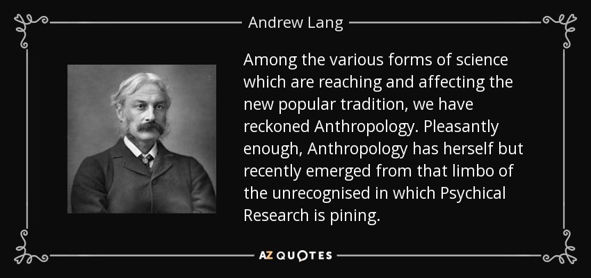 Among the various forms of science which are reaching and affecting the new popular tradition, we have reckoned Anthropology. Pleasantly enough, Anthropology has herself but recently emerged from that limbo of the unrecognised in which Psychical Research is pining. - Andrew Lang