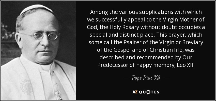 Among the various supplications with which we successfully appeal to the Virgin Mother of God, the Holy Rosary without doubt occupies a special and distinct place. This prayer, which some call the Psalter of the Virgin or Breviary of the Gospel and of Christian life, was described and recommended by Our Predecessor of happy memory, Leo XIII - Pope Pius XI