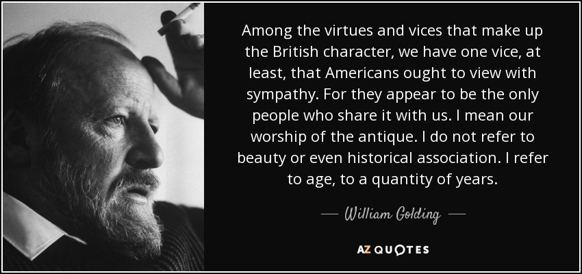 Among the virtues and vices that make up the British character, we have one vice, at least, that Americans ought to view with sympathy. For they appear to be the only people who share it with us. I mean our worship of the antique. I do not refer to beauty or even historical association. I refer to age, to a quantity of years. - William Golding
