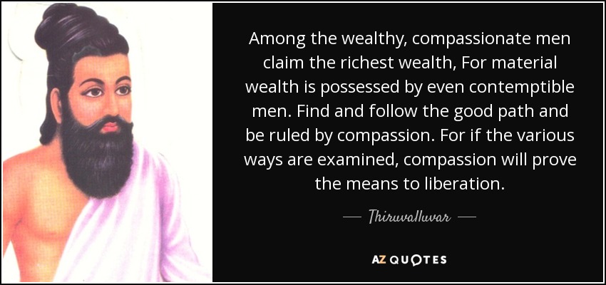 Among the wealthy, compassionate men claim the richest wealth, For material wealth is possessed by even contemptible men. Find and follow the good path and be ruled by compassion. For if the various ways are examined, compassion will prove the means to liberation. - Thiruvalluvar