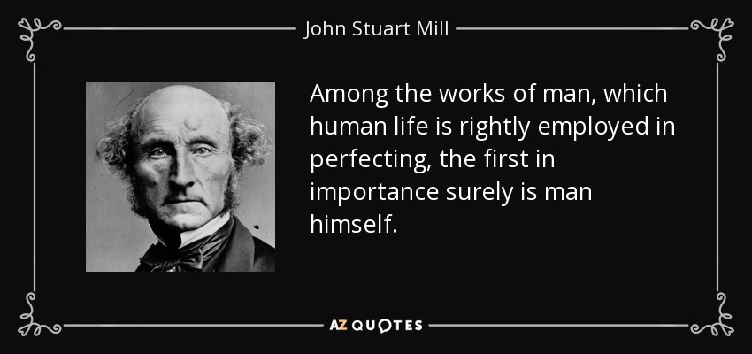 Among the works of man, which human life is rightly employed in perfecting, the first in importance surely is man himself. - John Stuart Mill