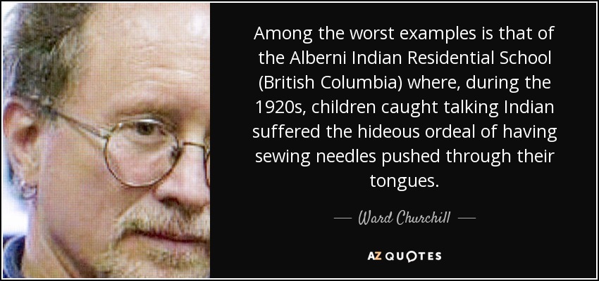 Among the worst examples is that of the Alberni Indian Residential School (British Columbia) where, during the 1920s, children caught talking Indian suffered the hideous ordeal of having sewing needles pushed through their tongues. - Ward Churchill