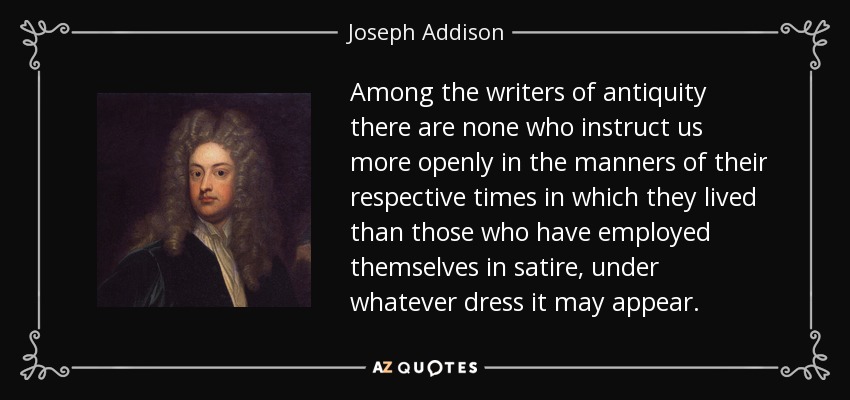 Among the writers of antiquity there are none who instruct us more openly in the manners of their respective times in which they lived than those who have employed themselves in satire, under whatever dress it may appear. - Joseph Addison