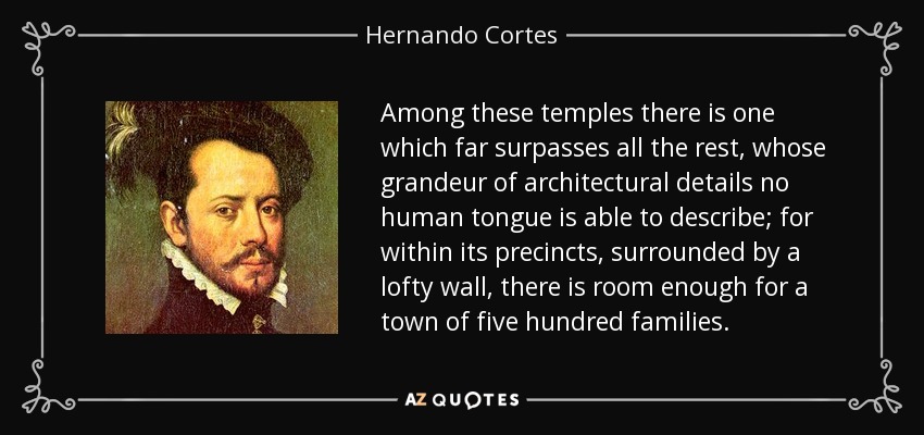 Among these temples there is one which far surpasses all the rest, whose grandeur of architectural details no human tongue is able to describe; for within its precincts, surrounded by a lofty wall, there is room enough for a town of five hundred families. - Hernando Cortes