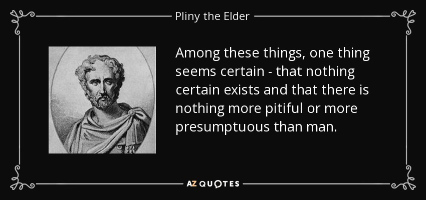 Among these things, one thing seems certain - that nothing certain exists and that there is nothing more pitiful or more presumptuous than man. - Pliny the Elder