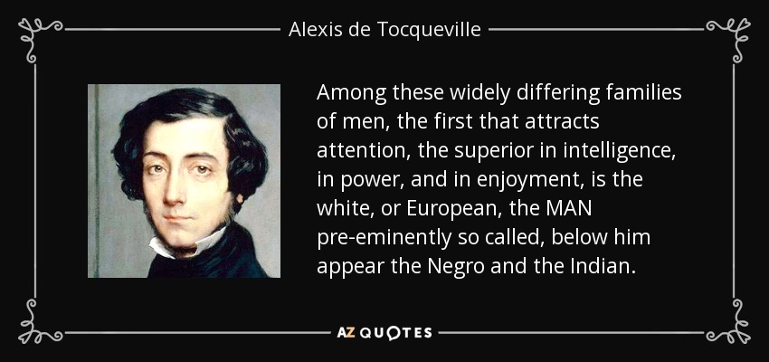 Among these widely differing families of men, the first that attracts attention, the superior in intelligence, in power, and in enjoyment, is the white, or European, the MAN pre-eminently so called, below him appear the Negro and the Indian. - Alexis de Tocqueville