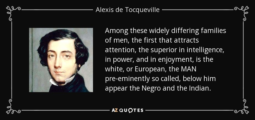 Among these widely differing families of men, the first that attracts attention, the superior in intelligence, in power, and in enjoyment, is the white, or European, the MAN pre-eminently so called, below him appear the Negro and the Indian. - Alexis de Tocqueville