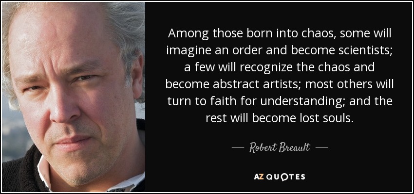 Among those born into chaos, some will imagine an order and become scientists; a few will recognize the chaos and become abstract artists; most others will turn to faith for understanding; and the rest will become lost souls. - Robert Breault