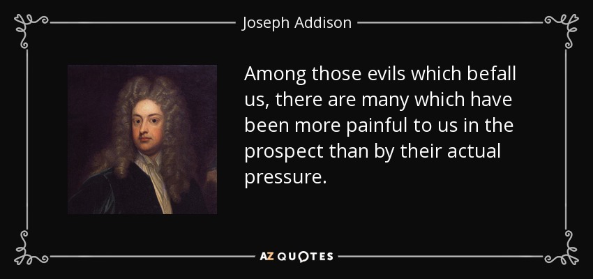 Among those evils which befall us, there are many which have been more painful to us in the prospect than by their actual pressure. - Joseph Addison