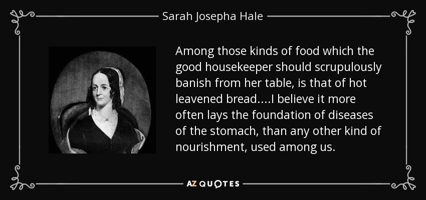 Among those kinds of food which the good housekeeper should scrupulously banish from her table, is that of hot leavened bread....I believe it more often lays the foundation of diseases of the stomach, than any other kind of nourishment, used among us. - Sarah Josepha Hale