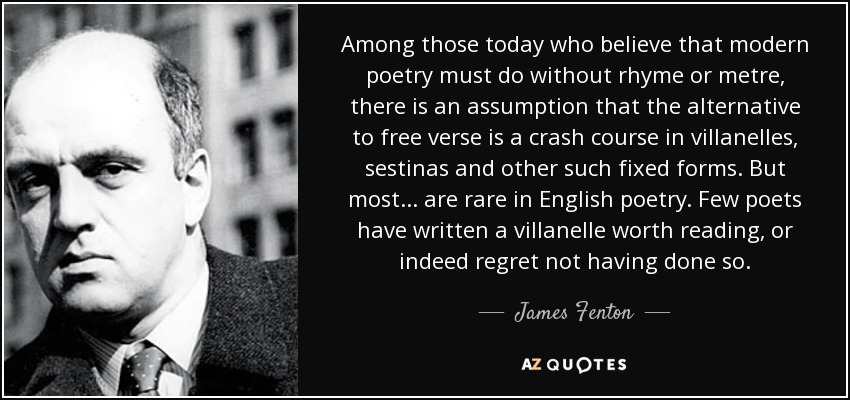 Among those today who believe that modern poetry must do without rhyme or metre, there is an assumption that the alternative to free verse is a crash course in villanelles, sestinas and other such fixed forms. But most... are rare in English poetry. Few poets have written a villanelle worth reading, or indeed regret not having done so. - James Fenton