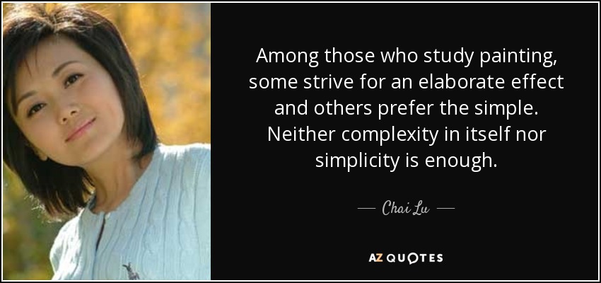 Among those who study painting, some strive for an elaborate effect and others prefer the simple. Neither complexity in itself nor simplicity is enough. - Chai Lu