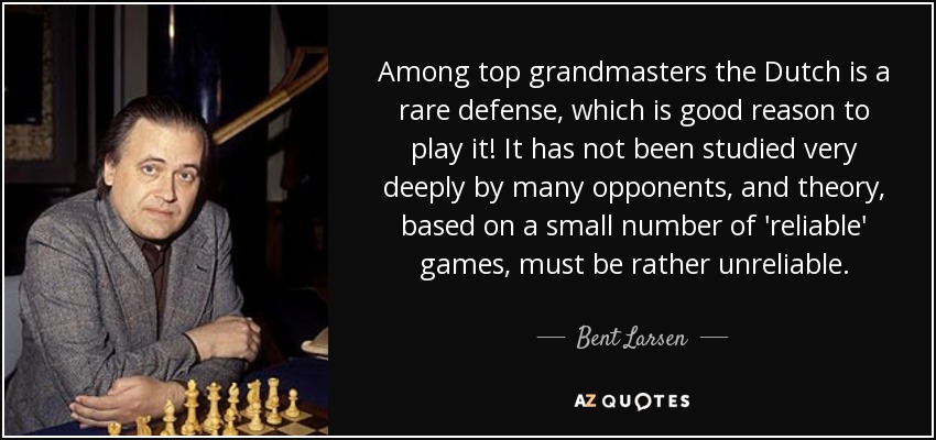 Among top grandmasters the Dutch is a rare defense, which is good reason to play it! It has not been studied very deeply by many opponents, and theory, based on a small number of 'reliable' games, must be rather unreliable. - Bent Larsen