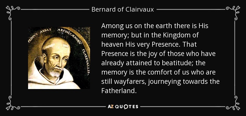 Among us on the earth there is His memory; but in the Kingdom of heaven His very Presence. That Presence is the joy of those who have already attained to beatitude; the memory is the comfort of us who are still wayfarers, journeying towards the Fatherland. - Bernard of Clairvaux