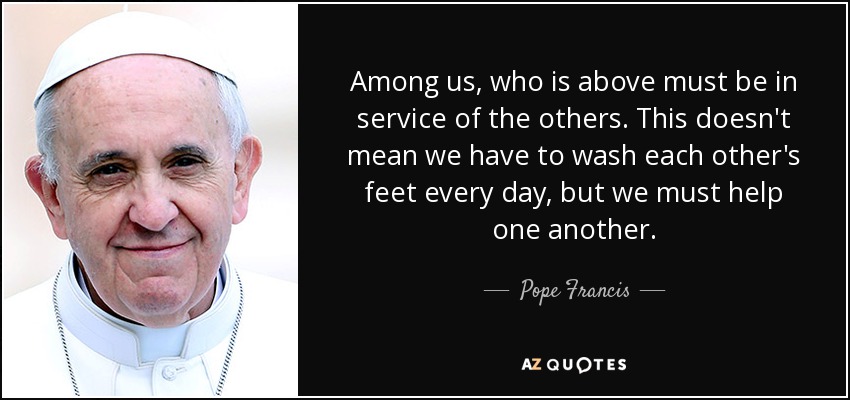 Among us, who is above must be in service of the others. This doesn't mean we have to wash each other's feet every day, but we must help one another. - Pope Francis