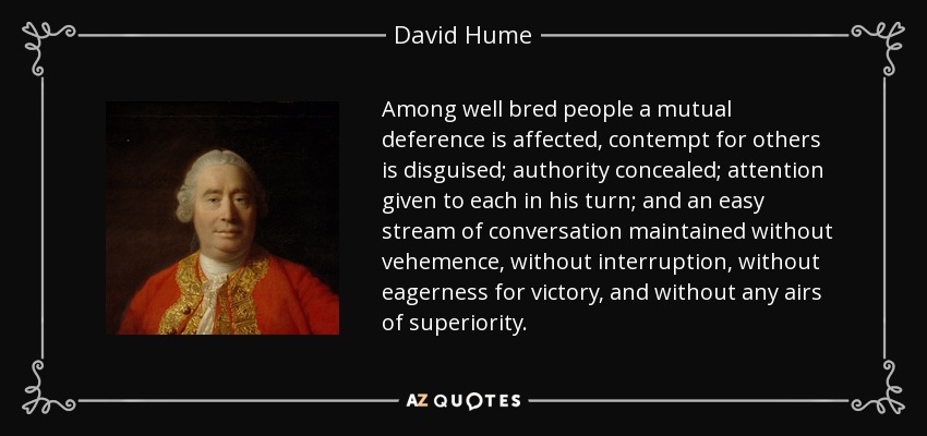 Among well bred people a mutual deference is affected, contempt for others is disguised; authority concealed; attention given to each in his turn; and an easy stream of conversation maintained without vehemence, without interruption, without eagerness for victory, and without any airs of superiority. - David Hume