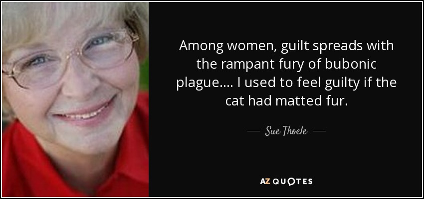 Among women, guilt spreads with the rampant fury of bubonic plague. ... I used to feel guilty if the cat had matted fur. - Sue Thoele