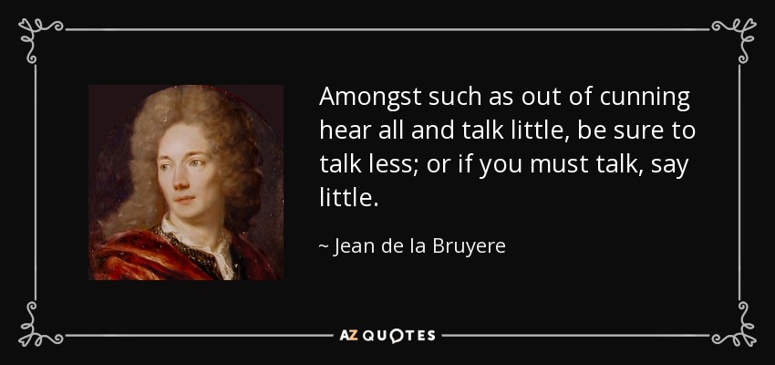 Amongst such as out of cunning hear all and talk little, be sure to talk less; or if you must talk, say little. - Jean de la Bruyere