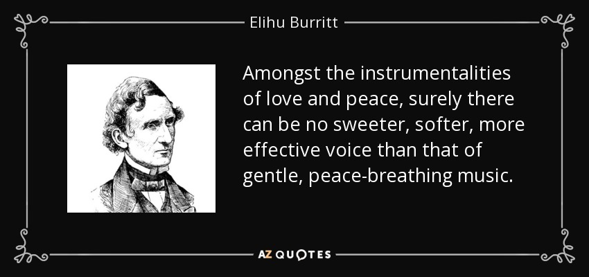 Amongst the instrumentalities of love and peace, surely there can be no sweeter, softer, more effective voice than that of gentle, peace-breathing music. - Elihu Burritt