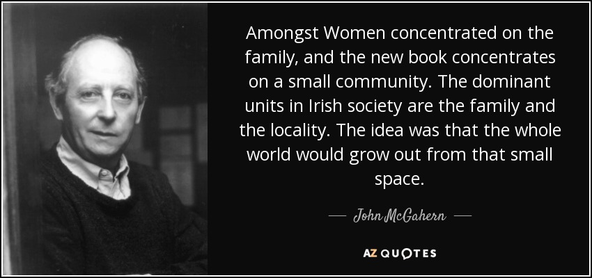 Amongst Women concentrated on the family, and the new book concentrates on a small community. The dominant units in Irish society are the family and the locality. The idea was that the whole world would grow out from that small space. - John McGahern