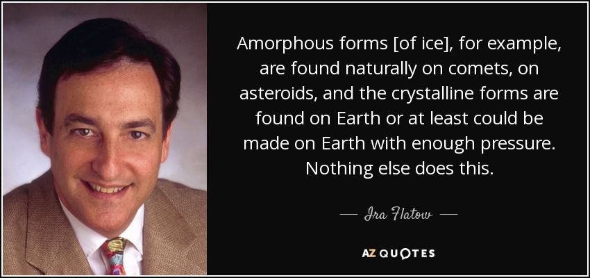 Amorphous forms [of ice], for example, are found naturally on comets, on asteroids, and the crystalline forms are found on Earth or at least could be made on Earth with enough pressure. Nothing else does this. - Ira Flatow