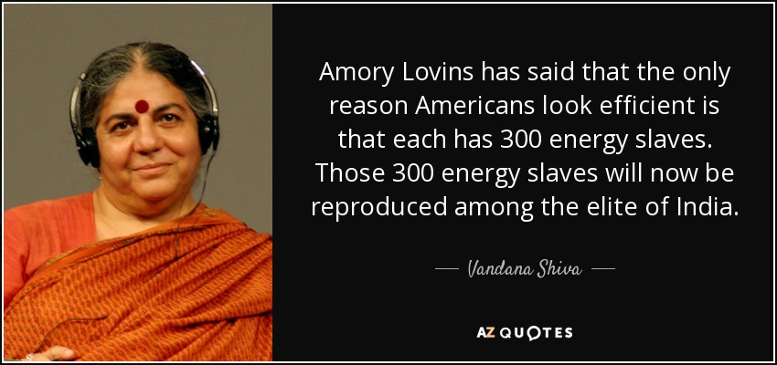Amory Lovins has said that the only reason Americans look efficient is that each has 300 energy slaves. Those 300 energy slaves will now be reproduced among the elite of India. - Vandana Shiva