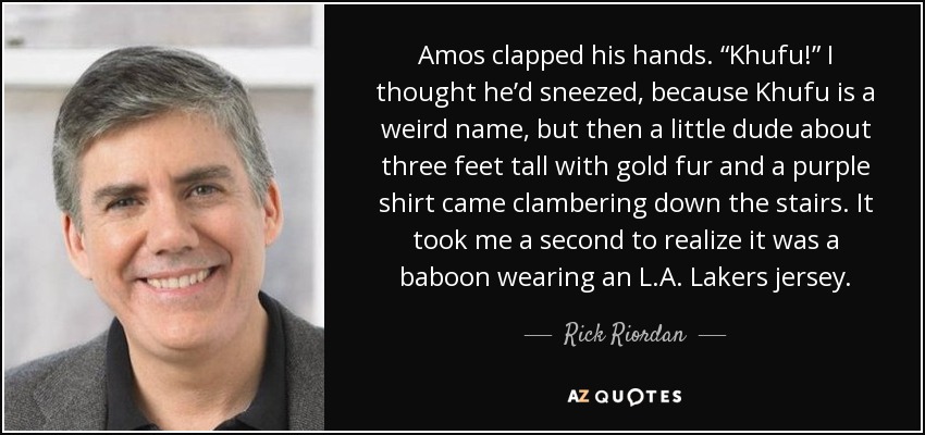 Amos clapped his hands. “Khufu!” I thought he’d sneezed, because Khufu is a weird name, but then a little dude about three feet tall with gold fur and a purple shirt came clambering down the stairs. It took me a second to realize it was a baboon wearing an L.A. Lakers jersey. - Rick Riordan