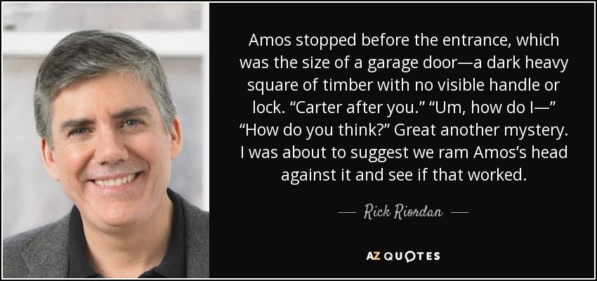 Amos stopped before the entrance, which was the size of a garage door—a dark heavy square of timber with no visible handle or lock. “Carter after you.” “Um, how do I—” “How do you think?” Great another mystery. I was about to suggest we ram Amos’s head against it and see if that worked. - Rick Riordan