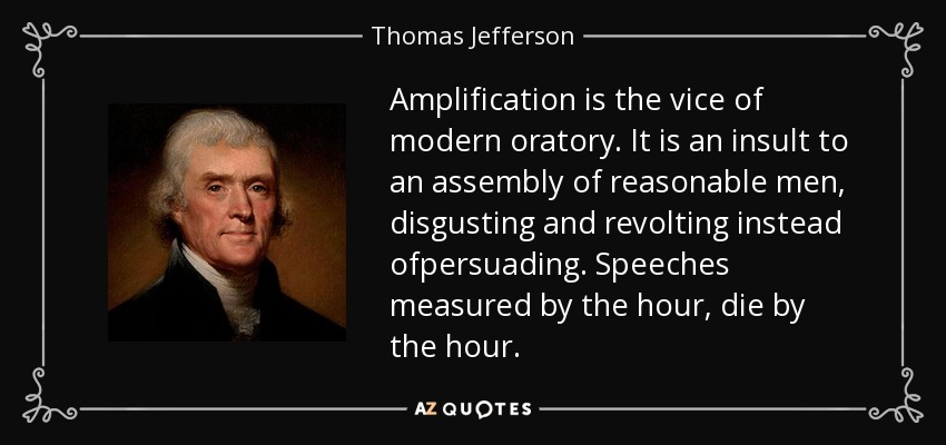 Amplification is the vice of modern oratory. It is an insult to an assembly of reasonable men, disgusting and revolting instead ofpersuading. Speeches measured by the hour, die by the hour. - Thomas Jefferson