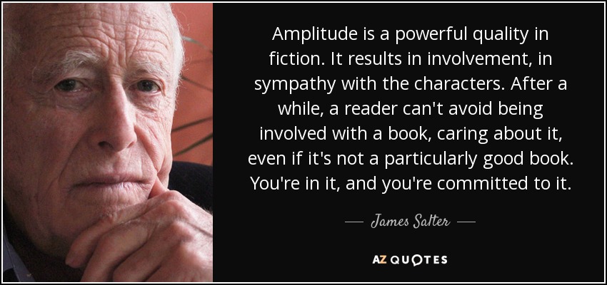 Amplitude is a powerful quality in fiction. It results in involvement, in sympathy with the characters. After a while, a reader can't avoid being involved with a book, caring about it, even if it's not a particularly good book. You're in it, and you're committed to it. - James Salter