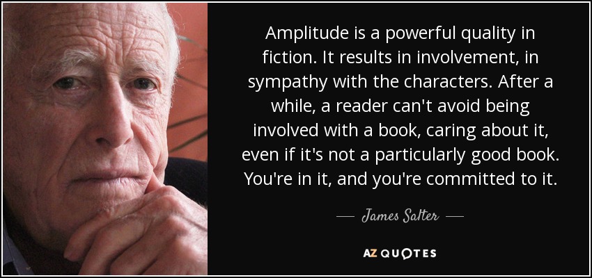 Amplitude is a powerful quality in fiction. It results in involvement, in sympathy with the characters. After a while, a reader can't avoid being involved with a book, caring about it, even if it's not a particularly good book. You're in it, and you're committed to it. - James Salter