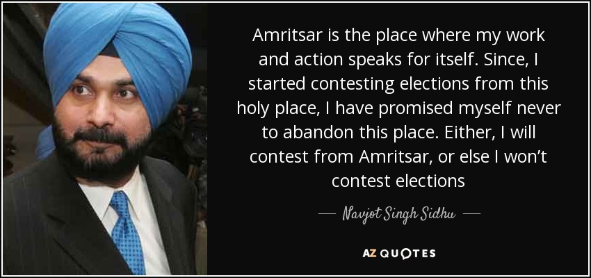 Amritsar is the place where my work and action speaks for itself. Since, I started contesting elections from this holy place, I have promised myself never to abandon this place. Either, I will contest from Amritsar, or else I won’t contest elections - Navjot Singh Sidhu