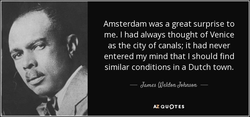 Amsterdam was a great surprise to me. I had always thought of Venice as the city of canals; it had never entered my mind that I should find similar conditions in a Dutch town. - James Weldon Johnson