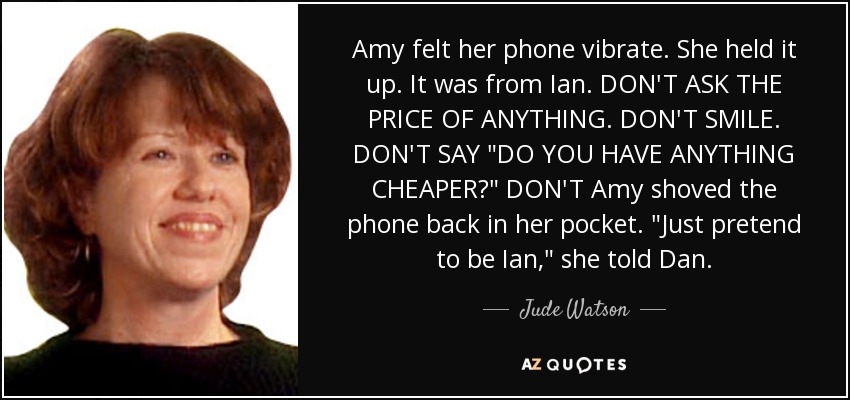 Amy felt her phone vibrate. She held it up. It was from Ian. DON'T ASK THE PRICE OF ANYTHING. DON'T SMILE. DON'T SAY 