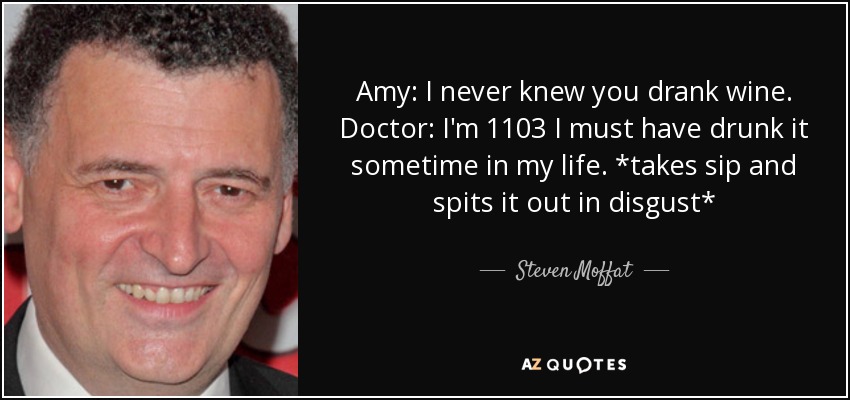 Amy: I never knew you drank wine. Doctor: I'm 1103 I must have drunk it sometime in my life. *takes sip and spits it out in disgust* - Steven Moffat
