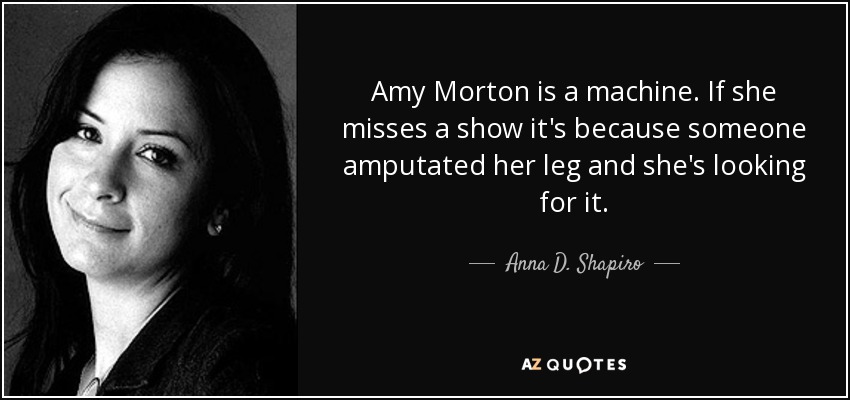 Amy Morton is a machine. If she misses a show it's because someone amputated her leg and she's looking for it. - Anna D. Shapiro